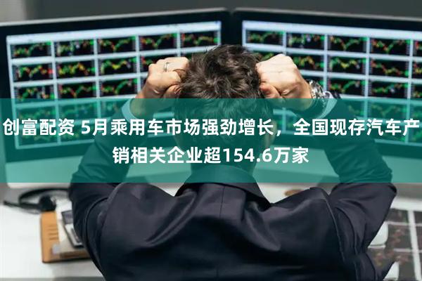 创富配资 5月乘用车市场强劲增长，全国现存汽车产销相关企业超154.6万家