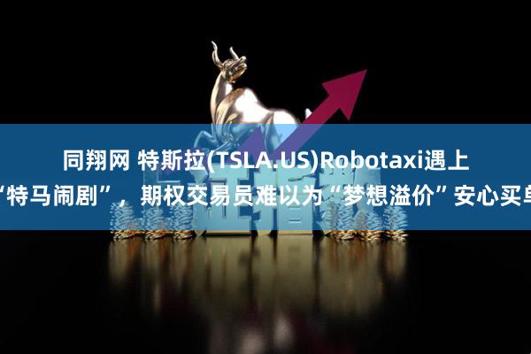 同翔网 特斯拉(TSLA.US)Robotaxi遇上“特马闹剧”，期权交易员难以为“梦想溢价”安心买单