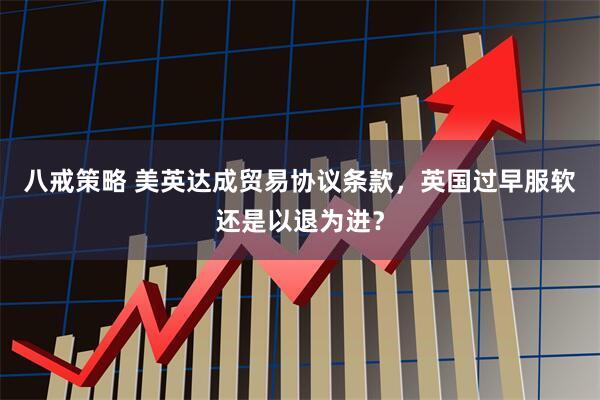 八戒策略 美英达成贸易协议条款，英国过早服软还是以退为进？