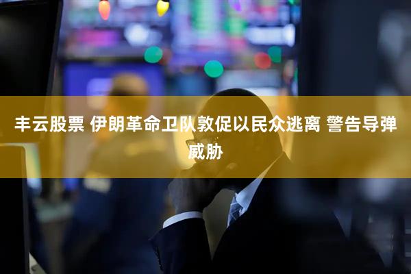 丰云股票 伊朗革命卫队敦促以民众逃离 警告导弹威胁