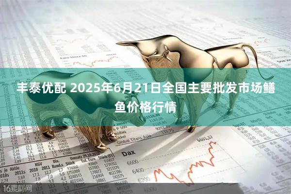 丰泰优配 2025年6月21日全国主要批发市场鳝鱼价格行情