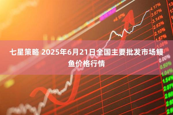 七星策略 2025年6月21日全国主要批发市场鳗鱼价格行情