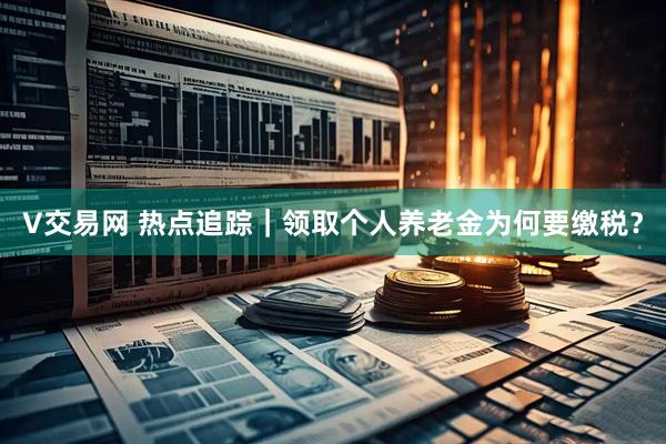 V交易网 热点追踪｜领取个人养老金为何要缴税？