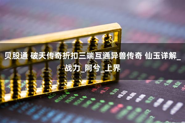 贝股通 破天传奇折扣三端互通异兽传奇 仙玉详解_战力_阿兮_上界