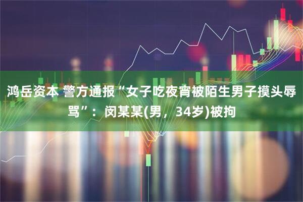 鸿岳资本 警方通报“女子吃夜宵被陌生男子摸头辱骂”：闵某某(男，34岁)被拘