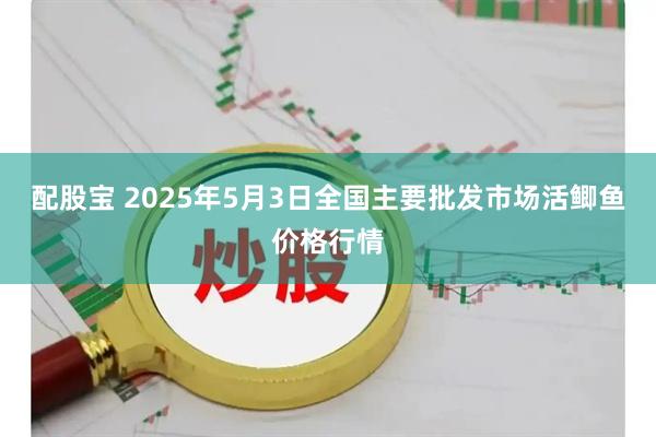 配股宝 2025年5月3日全国主要批发市场活鲫鱼价格行情