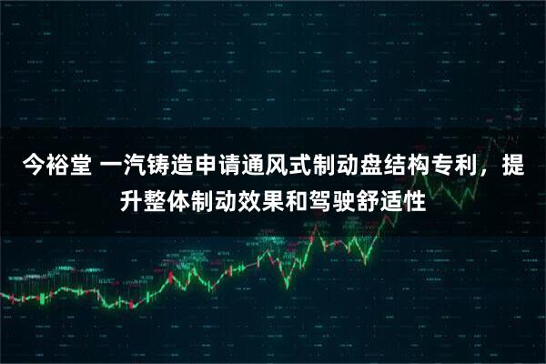 今裕堂 一汽铸造申请通风式制动盘结构专利，提升整体制动效果和驾驶舒适性